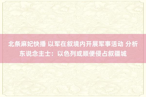 北条麻妃快播 以军在叙境内开展军事活动 分析东说念主士：以色列或顺便侵占叙疆城