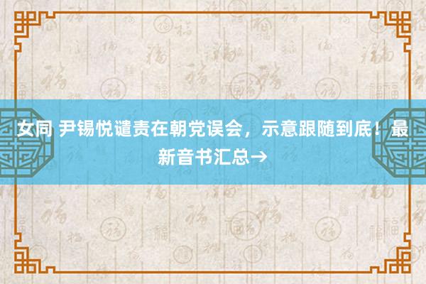 女同 尹锡悦谴责在朝党误会，示意跟随到底！最新音书汇总→