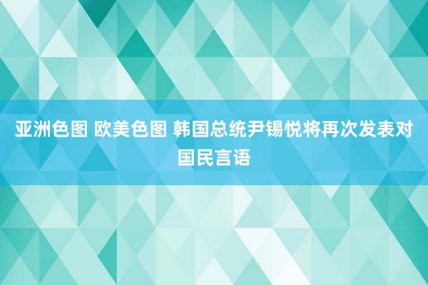 亚洲色图 欧美色图 韩国总统尹锡悦将再次发表对国民言语