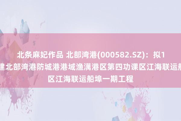 北条麻妃作品 北部湾港(000582.SZ)：拟18.92亿元投建北部湾港防城港港域渔澫港区第四功课区江海联运船埠一期工程