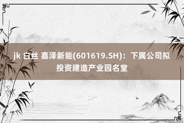 jk 白丝 嘉泽新能(601619.SH)：下属公司拟投资建造产业园名堂