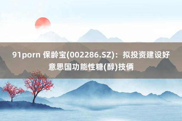 91porn 保龄宝(002286.SZ)：拟投资建设好意思国功能性糖(醇)技俩