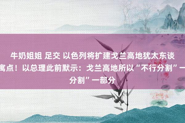 牛奶姐姐 足交 以色列将扩建戈兰高地犹太东谈主假寓点！以总理此前默示：戈兰高地所以“不行分割”一部分