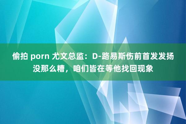 偷拍 porn 尤文总监：D-路易斯伤前首发发扬没那么糟，咱们皆在等他找回现象