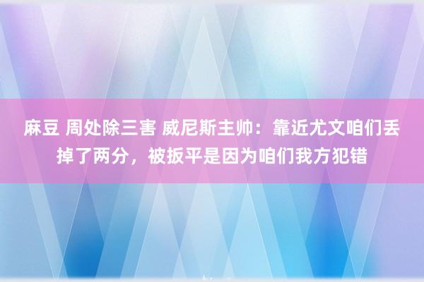 麻豆 周处除三害 威尼斯主帅：靠近尤文咱们丢掉了两分，被扳平是因为咱们我方犯错