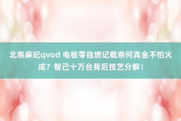 北条麻妃qvod 电板零自燃记载奈何真金不怕火成？智己十万台背后技艺分解！