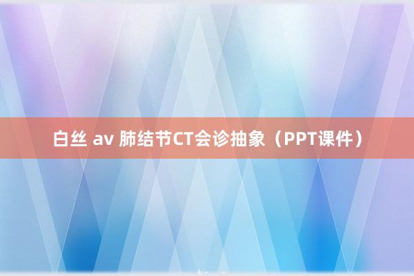 白丝 av 肺结节CT会诊抽象（PPT课件）