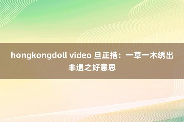 hongkongdoll video 旦正措：一草一木绣出非遗之好意思