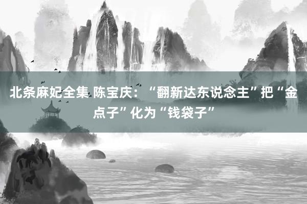 北条麻妃全集 陈宝庆：“翻新达东说念主”把“金点子”化为“钱袋子”