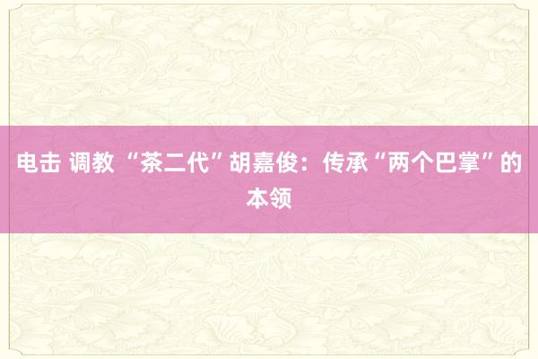 电击 调教 “茶二代”胡嘉俊：传承“两个巴掌”的本领