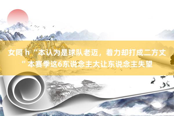 女同 h “本认为是球队老迈，着力却打成二方丈”本赛季这6东说念主太让东说念主失望