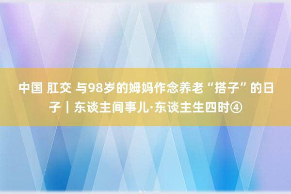 中国 肛交 与98岁的姆妈作念养老“搭子”的日子｜东谈主间事儿·东谈主生四时④