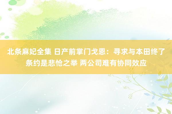 北条麻妃全集 日产前掌门戈恩：寻求与本田终了条约是悲怆之举 两公司难有协同效应