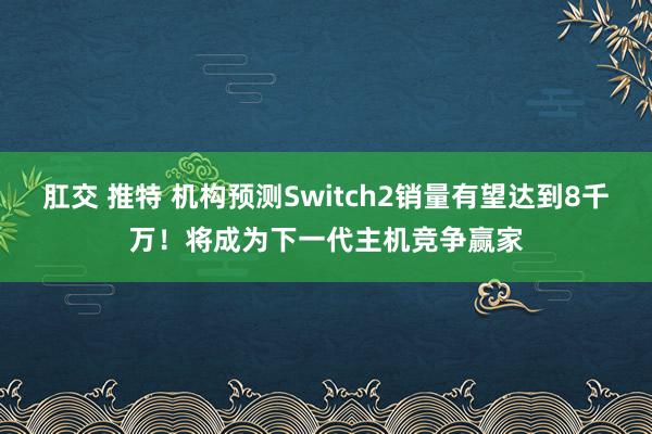 肛交 推特 机构预测Switch2销量有望达到8千万！将成为下一代主机竞争赢家