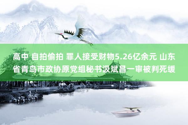 高中 自拍偷拍 罪人接受财物5.26亿余元 山东省青岛市政协原党组秘书汲斌昌一审被判死缓