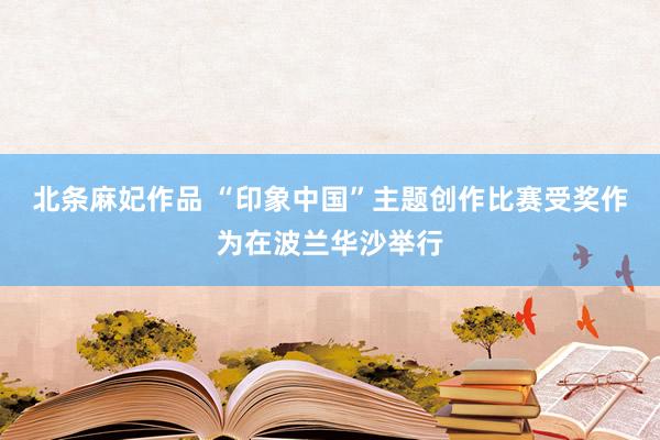 北条麻妃作品 “印象中国”主题创作比赛受奖作为在波兰华沙举行