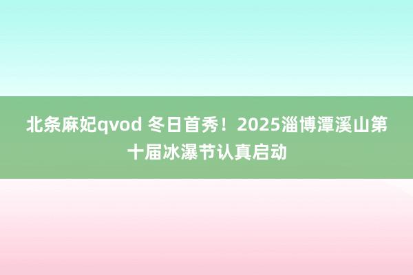 北条麻妃qvod 冬日首秀！2025淄博潭溪山第十届冰瀑节认真启动