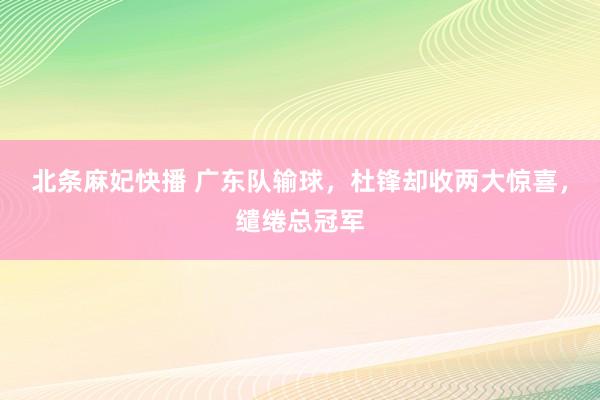 北条麻妃快播 广东队输球，杜锋却收两大惊喜，缱绻总冠军