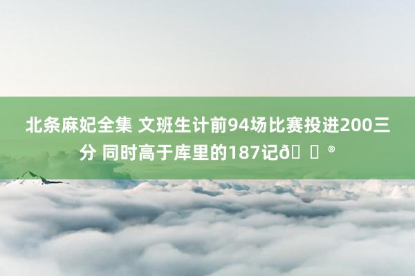 北条麻妃全集 文班生计前94场比赛投进200三分 同时高于库里的187记😮