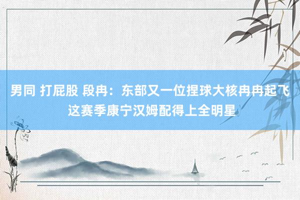 男同 打屁股 段冉：东部又一位捏球大核冉冉起飞 这赛季康宁汉姆配得上全明星