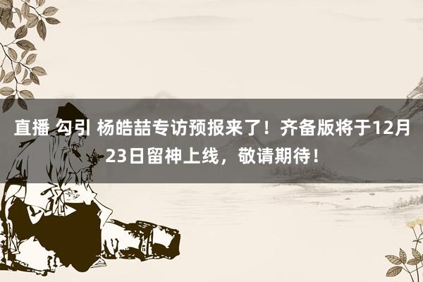 直播 勾引 杨皓喆专访预报来了！齐备版将于12月23日留神上线，敬请期待！