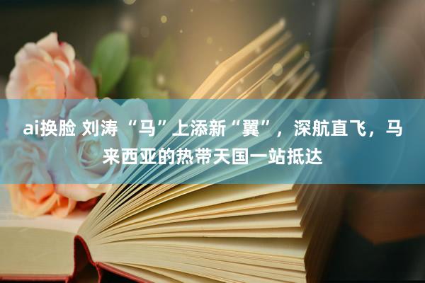 ai换脸 刘涛 “马”上添新“翼”，深航直飞，马来西亚的热带天国一站抵达