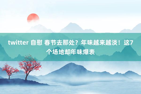 twitter 自慰 春节去那处？年味越来越淡！这7个场地却年味爆表