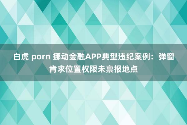 白虎 porn 挪动金融APP典型违纪案例：弹窗肯求位置权限未禀报地点