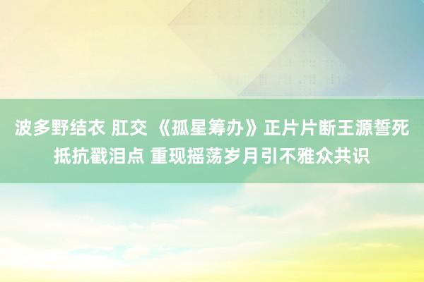 波多野结衣 肛交 《孤星筹办》正片片断王源誓死抵抗戳泪点 重现摇荡岁月引不雅众共识