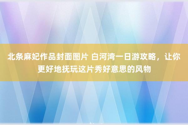 北条麻妃作品封面图片 白河湾一日游攻略，让你更好地抚玩这片秀好意思的风物