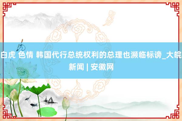 白虎 色情 韩国代行总统权利的总理也濒临标谤_大皖新闻 | 安徽网