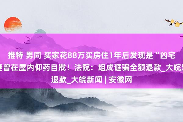 推特 男同 买家花88万买房住1年后发现是“凶宅”，卖家前妻曾在屋内仰药自戕！法院：组成诓骗全额退款_大皖新闻 | 安徽网