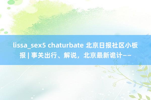 lissa_sex5 chaturbate 北京日报社区小板报 | 事关出行、解说，北京最新诡计——