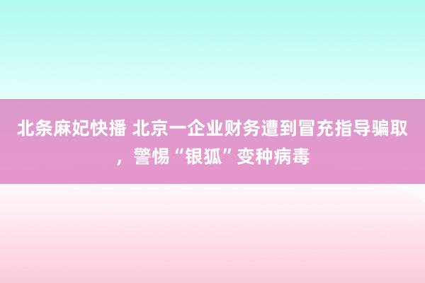 北条麻妃快播 北京一企业财务遭到冒充指导骗取，警惕“银狐”变种病毒