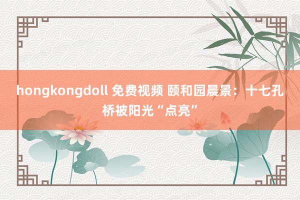 hongkongdoll 免费视频 颐和园晨景：十七孔桥被阳光“点亮”