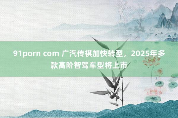 91porn com 广汽传祺加快转型，2025年多款高阶智驾车型将上市