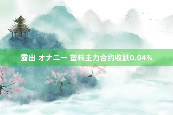 露出 オナニー 塑料主力合约收跌0.04%