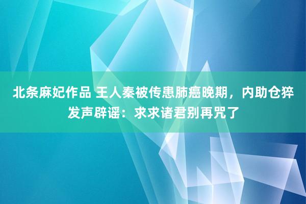 北条麻妃作品 王人秦被传患肺癌晚期，内助仓猝发声辟谣：求求诸君别再咒了