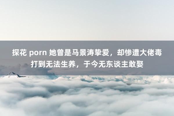 探花 porn 她曾是马景涛挚爱，却惨遭大佬毒打到无法生养，于今无东谈主敢娶