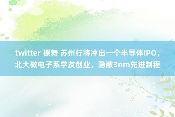 twitter 裸舞 苏州行将冲出一个半导体IPO，北大微电子系学友创业，隐敝3nm先进制程