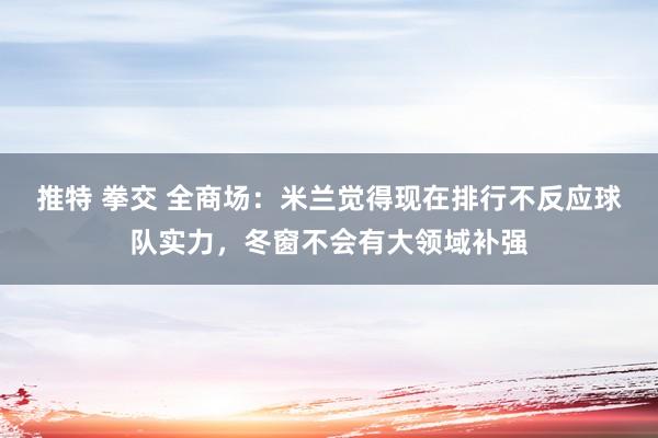 推特 拳交 全商场：米兰觉得现在排行不反应球队实力，冬窗不会有大领域补强