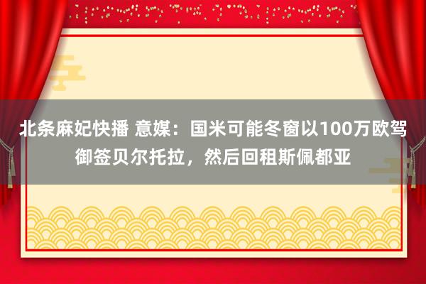 北条麻妃快播 意媒：国米可能冬窗以100万欧驾御签贝尔托拉，然后回租斯佩都亚