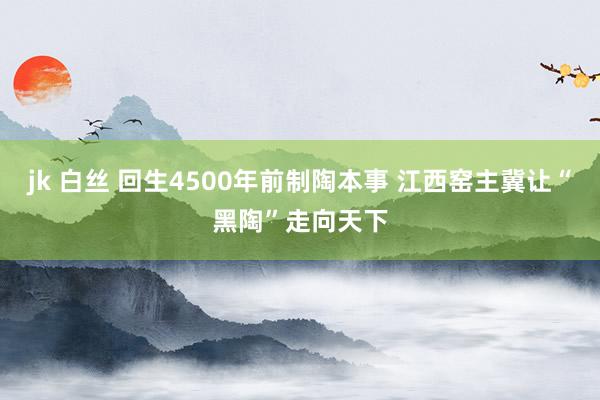 jk 白丝 回生4500年前制陶本事 江西窑主冀让“黑陶”走向天下