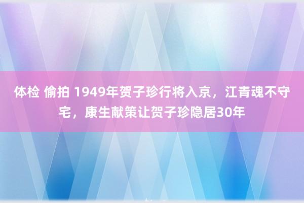 体检 偷拍 1949年贺子珍行将入京，江青魂不守宅，康生献策让贺子珍隐居30年