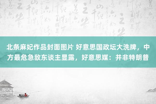 北条麻妃作品封面图片 好意思国政坛大洗牌，中方最危急敌东谈主显露，好意思媒：并非特朗普