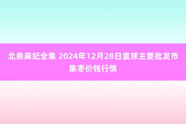 北条麻妃全集 2024年12月28日寰球主要批发市集枣价钱行情