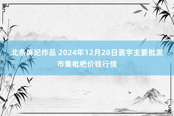 北条麻妃作品 2024年12月28日寰宇主要批发市集枇杷价钱行情