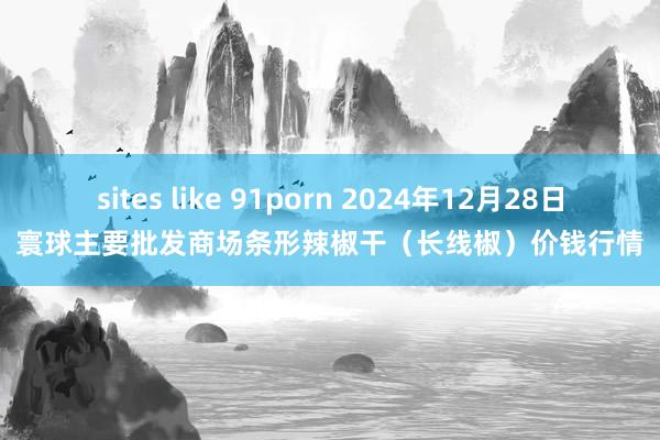 sites like 91porn 2024年12月28日寰球主要批发商场条形辣椒干（长线椒）价钱行情