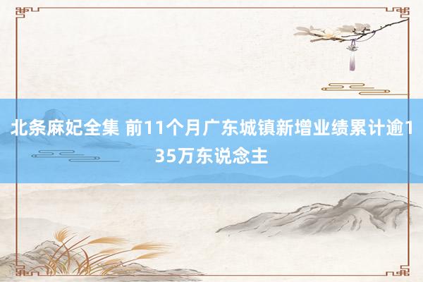 北条麻妃全集 前11个月广东城镇新增业绩累计逾135万东说念主