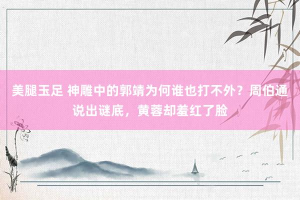 美腿玉足 神雕中的郭靖为何谁也打不外？周伯通说出谜底，黄蓉却羞红了脸